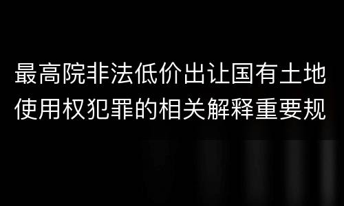 最高院非法低价出让国有土地使用权犯罪的相关解释重要规定包括什么