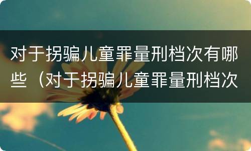 对于拐骗儿童罪量刑档次有哪些（对于拐骗儿童罪量刑档次有哪些标准）