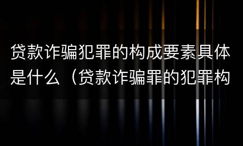 贷款诈骗犯罪的构成要素具体是什么（贷款诈骗罪的犯罪构成）