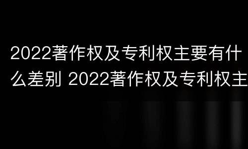 2022著作权及专利权主要有什么差别 2022著作权及专利权主要有什么差别和不足