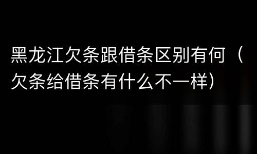黑龙江欠条跟借条区别有何（欠条给借条有什么不一样）