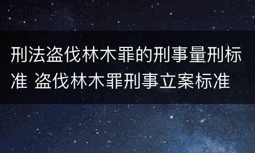 刑法盗伐林木罪的刑事量刑标准 盗伐林木罪刑事立案标准