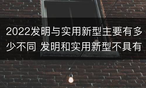 2022发明与实用新型主要有多少不同 发明和实用新型不具有什么特性
