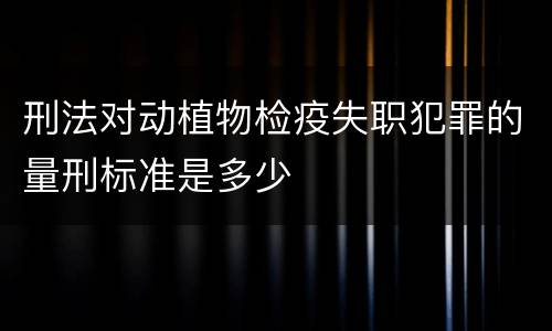 刑法对动植物检疫失职犯罪的量刑标准是多少