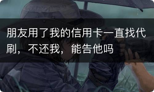 朋友用了我的信用卡一直找代刷，不还我，能告他吗