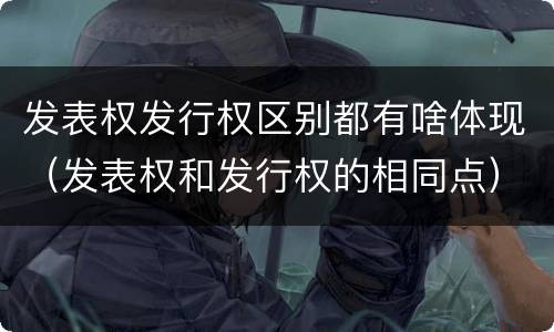 发表权发行权区别都有啥体现（发表权和发行权的相同点）
