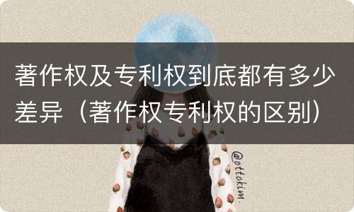 著作权及专利权到底都有多少差异（著作权专利权的区别）