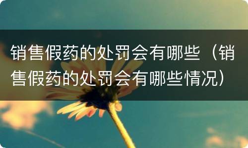 销售假药的处罚会有哪些（销售假药的处罚会有哪些情况）