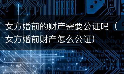 女方婚前的财产需要公证吗（女方婚前财产怎么公证）