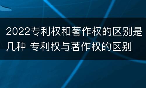 2022专利权和著作权的区别是几种 专利权与著作权的区别