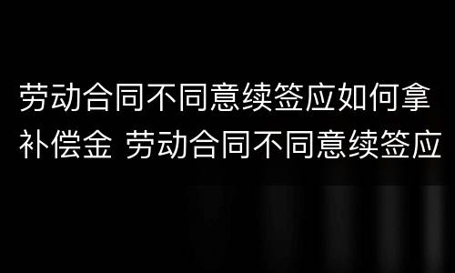 劳动合同不同意续签应如何拿补偿金 劳动合同不同意续签应如何拿补偿金呢