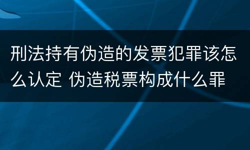刑法持有伪造的发票犯罪该怎么认定 伪造税票构成什么罪