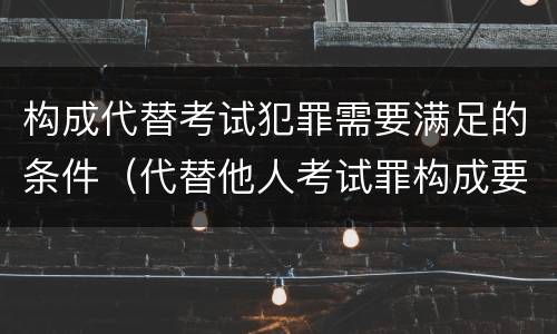 构成代替考试犯罪需要满足的条件（代替他人考试罪构成要件）