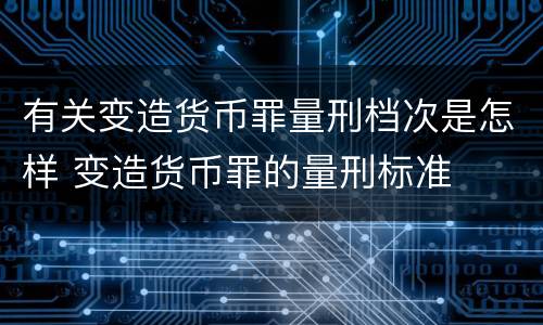 有关变造货币罪量刑档次是怎样 变造货币罪的量刑标准