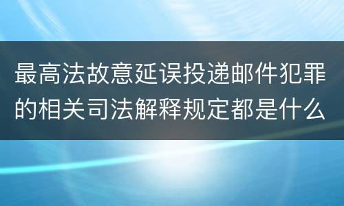 最高法故意延误投递邮件犯罪的相关司法解释规定都是什么