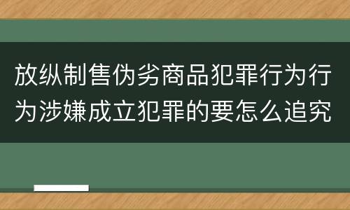 放纵制售伪劣商品犯罪行为行为涉嫌成立犯罪的要怎么追究责任
