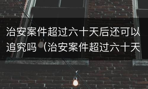治安案件超过六十天后还可以追究吗（治安案件超过六十天后还可以追究吗法律）