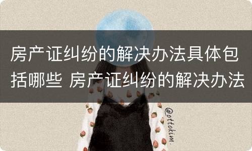 房产证纠纷的解决办法具体包括哪些 房产证纠纷的解决办法具体包括哪些内容