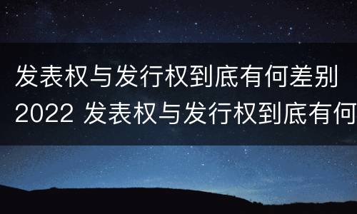 发表权与发行权到底有何差别2022 发表权与发行权到底有何差别2022年