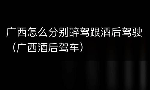 广西怎么分别醉驾跟酒后驾驶（广西酒后驾车）