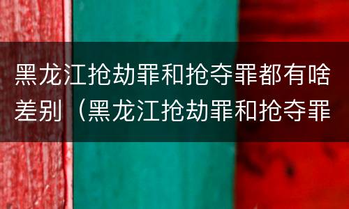黑龙江抢劫罪和抢夺罪都有啥差别（黑龙江抢劫罪和抢夺罪都有啥差别呢）