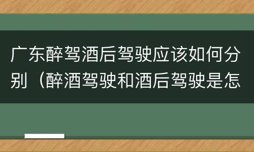 广东醉驾酒后驾驶应该如何分别（醉酒驾驶和酒后驾驶是怎么区分的）