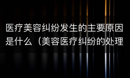 医疗美容纠纷发生的主要原因是什么（美容医疗纠纷的处理包括哪些内容?）