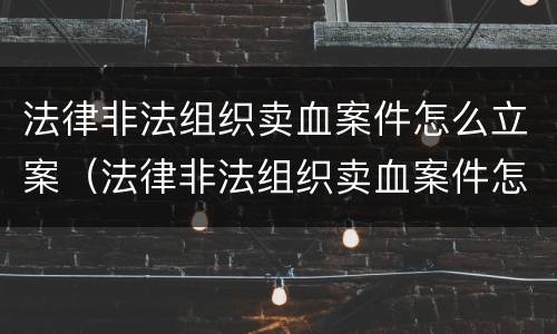 法律非法组织卖血案件怎么立案（法律非法组织卖血案件怎么立案的）