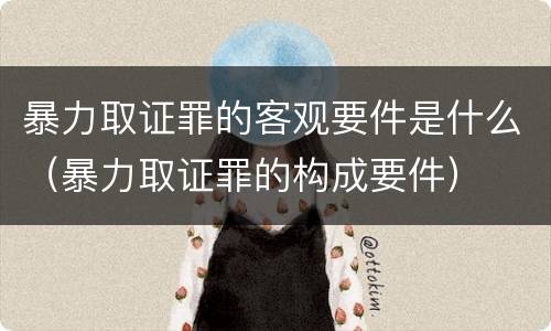 暴力取证罪的客观要件是什么（暴力取证罪的构成要件）