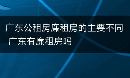 广东公租房廉租房的主要不同 广东有廉租房吗