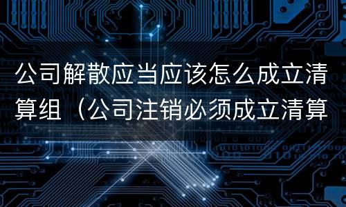 公司解散应当应该怎么成立清算组（公司注销必须成立清算组吗）