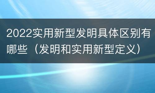 2022实用新型发明具体区别有哪些（发明和实用新型定义）