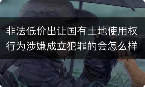 非法低价出让国有土地使用权行为涉嫌成立犯罪的会怎么样判