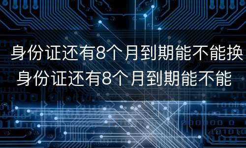 身份证还有8个月到期能不能换 身份证还有8个月到期能不能换新的