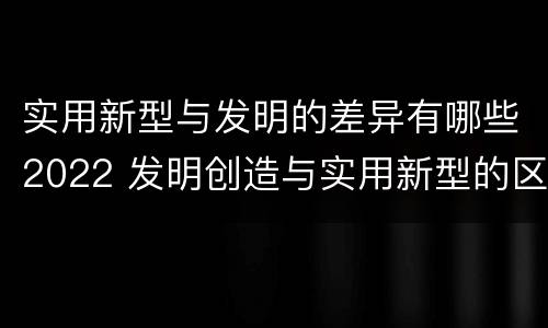 实用新型与发明的差异有哪些2022 发明创造与实用新型的区别
