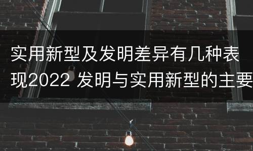 实用新型及发明差异有几种表现2022 发明与实用新型的主要区别