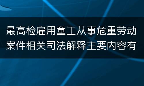 最高检雇用童工从事危重劳动案件相关司法解释主要内容有哪些