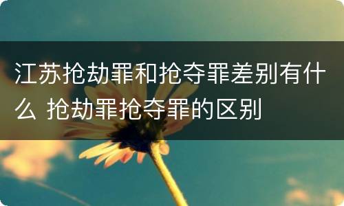 江苏抢劫罪和抢夺罪差别有什么 抢劫罪抢夺罪的区别
