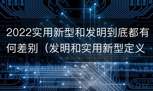 2022实用新型和发明到底都有何差别（发明和实用新型定义）
