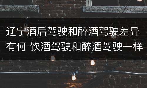 辽宁酒后驾驶和醉酒驾驶差异有何 饮酒驾驶和醉酒驾驶一样吗