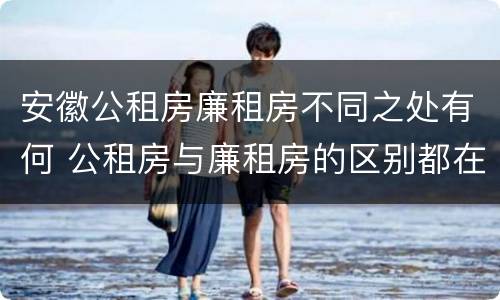 安徽公租房廉租房不同之处有何 公租房与廉租房的区别都在此,别再搞错了!