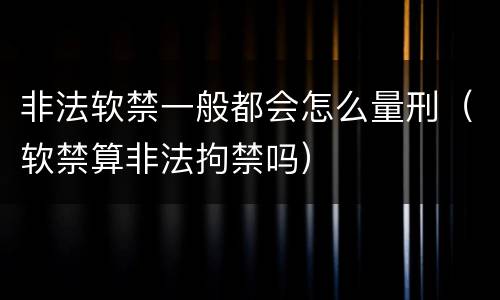 非法软禁一般都会怎么量刑（软禁算非法拘禁吗）