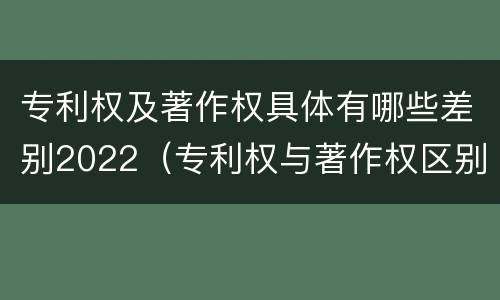 专利权及著作权具体有哪些差别2022（专利权与著作权区别）