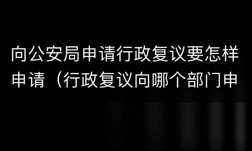 向公安局申请行政复议要怎样申请（行政复议向哪个部门申请 公安）