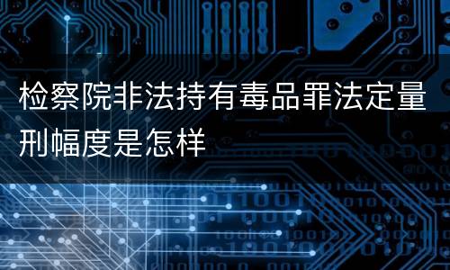 检察院非法持有毒品罪法定量刑幅度是怎样