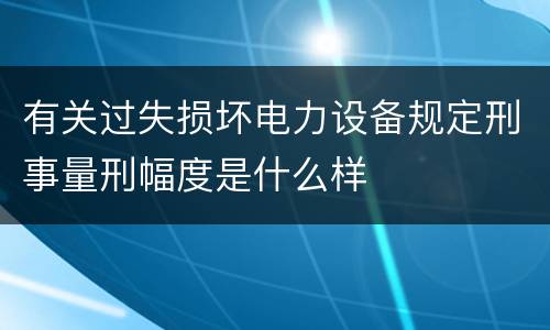 有关过失损坏电力设备规定刑事量刑幅度是什么样