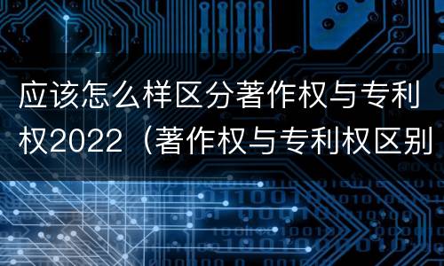 应该怎么样区分著作权与专利权2022（著作权与专利权区别）