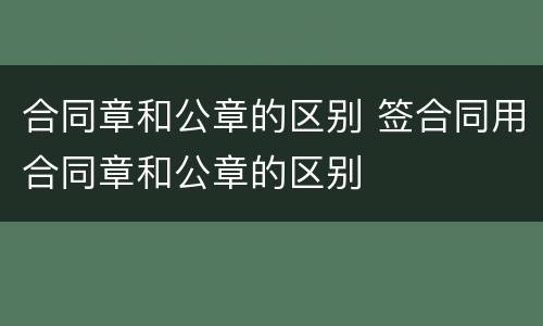 合同章和公章的区别 签合同用合同章和公章的区别