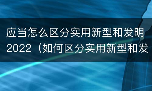 应当怎么区分实用新型和发明2022（如何区分实用新型和发明专利）