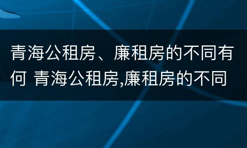 青海公租房、廉租房的不同有何 青海公租房,廉租房的不同有何区别